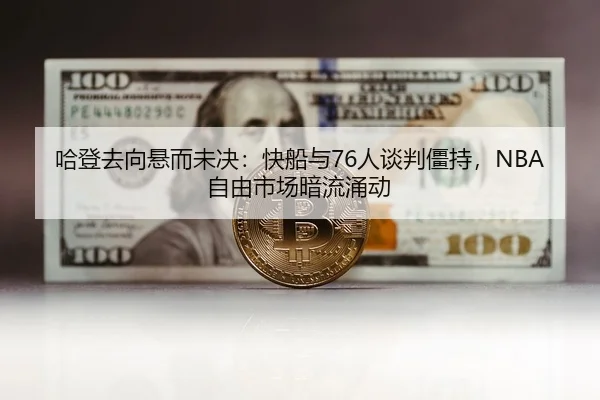 哈登去向悬而未决：快船与76人谈判僵持，NBA自由市场暗流涌动